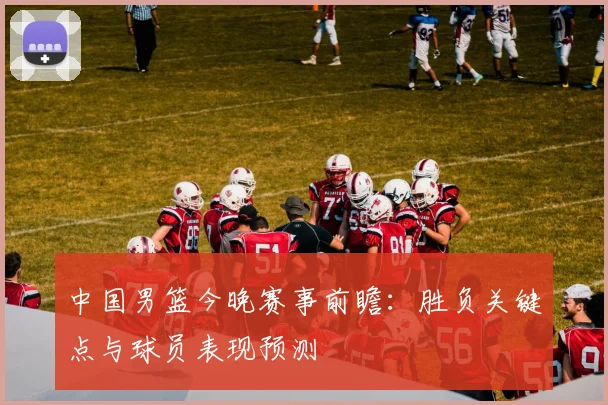 中国男篮今晚赛事前瞻:胜负关键点与球员表现预测
