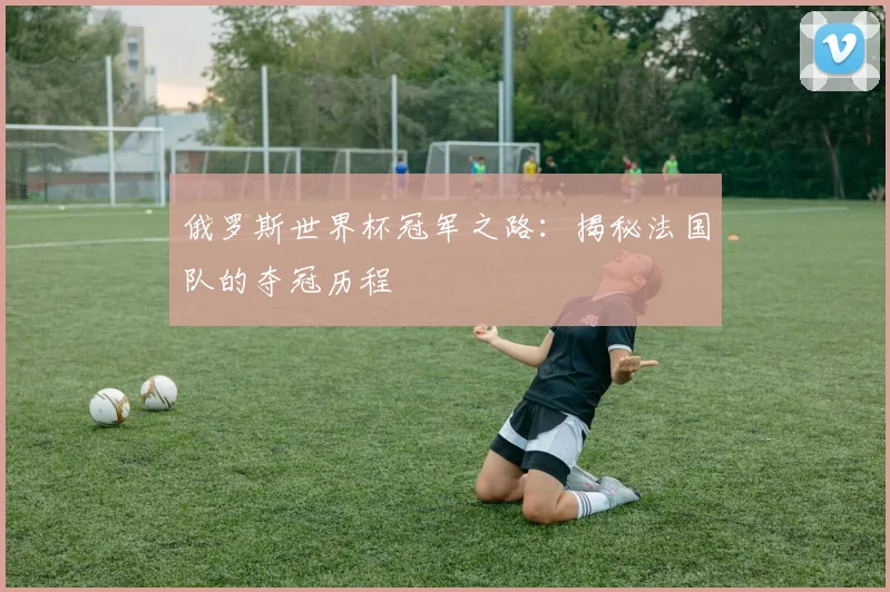 俄罗斯世界杯冠军之路：揭秘法国队的夺冠历程