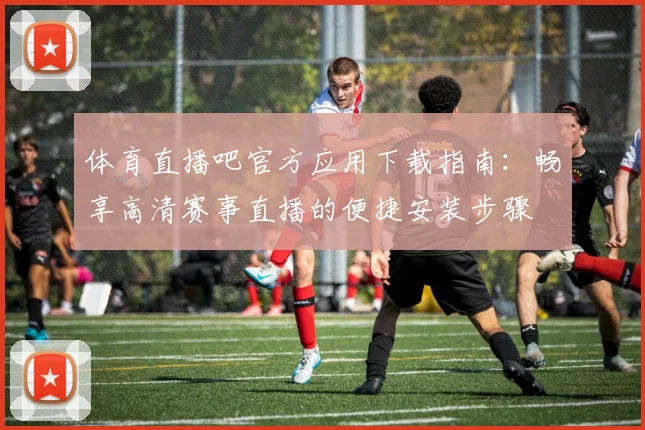 体育直播吧官方应用下载指南：畅享高清赛事直播的便捷安装步骤