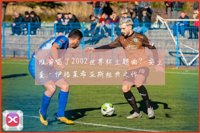 谁演唱了2002世界杯主题曲？安立奎·伊格莱希亚斯经典之作