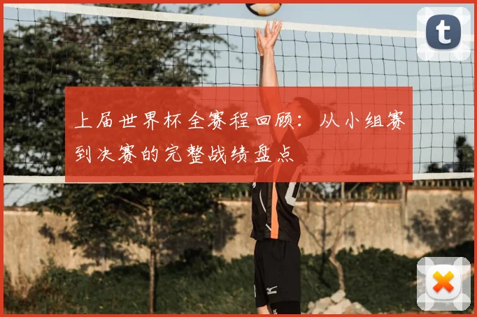 上届世界杯全赛程回顾：从小组赛到决赛的完整战绩盘点