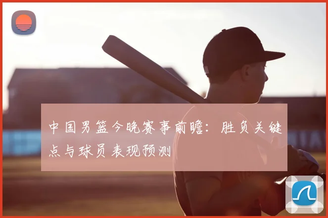 中国男篮今晚赛事前瞻：胜负关键点与球员表现预测